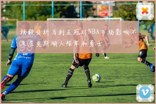 杨毅分析马刺五冠对NBA市场影响不及尼克斯湖人绿军和勇士