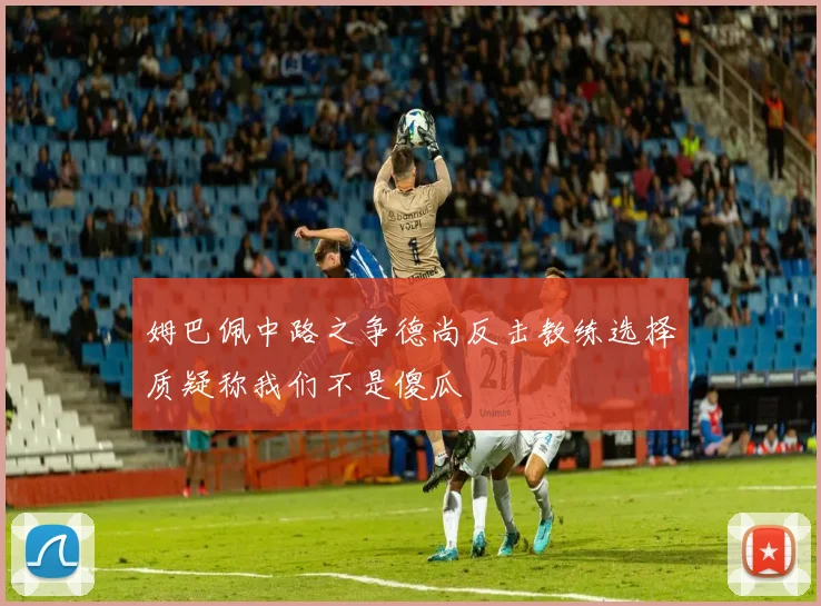 姆巴佩中路之争德尚反击教练选择质疑称我们不是傻瓜