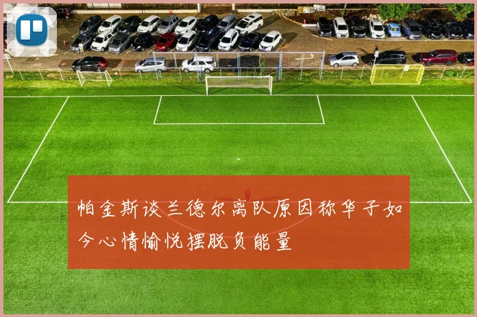 帕金斯谈兰德尔离队原因称华子如今心情愉悦摆脱负能量