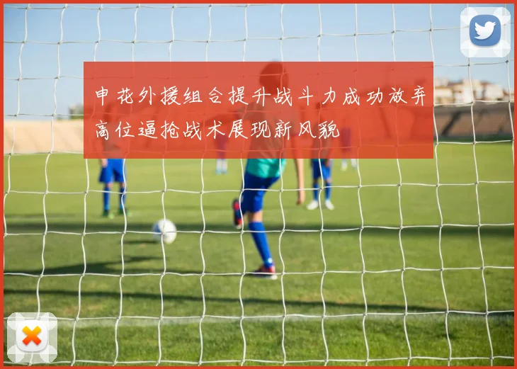 申花外援组合提升战斗力成功放弃高位逼抢战术展现新风貌