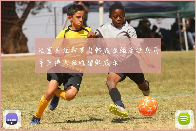 活塞关注希罗与鲍威尔雄鹿欲交易希罗热火或难留鲍威尔