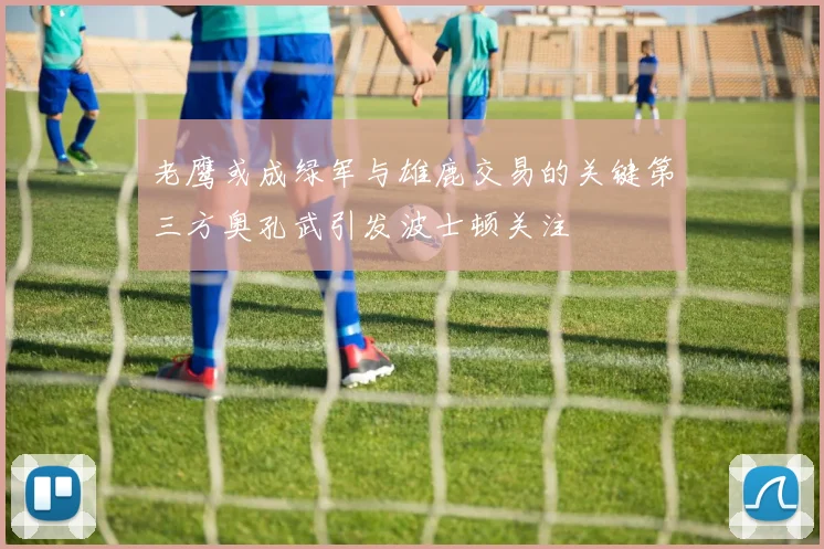 老鹰或成绿军与雄鹿交易的关键第三方奥孔武引发波士顿关注