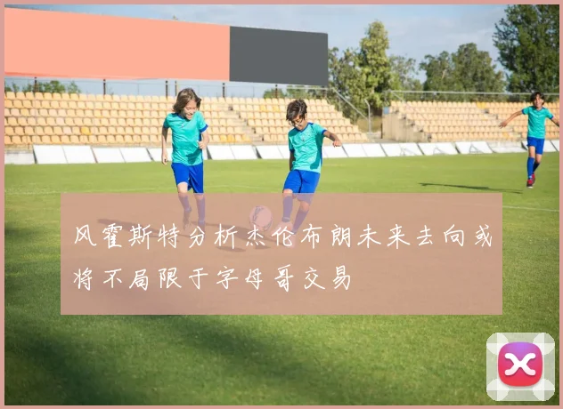 风霍斯特分析杰伦布朗未来去向或将不局限于字母哥交易