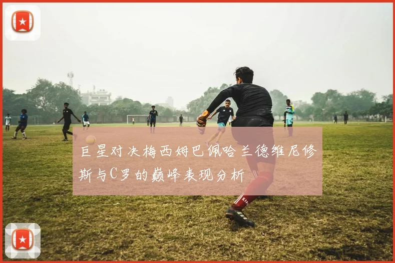 巨星对决梅西姆巴佩哈兰德维尼修斯与C罗的巅峰表现分析