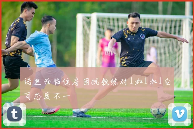诺里面临住房困扰教练对1加1加1合同态度不一