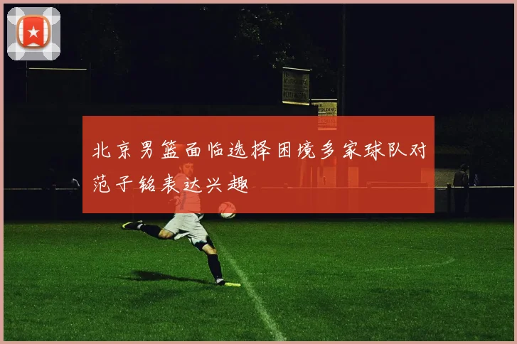 北京男篮面临选择困境多家球队对范子铭表达兴趣