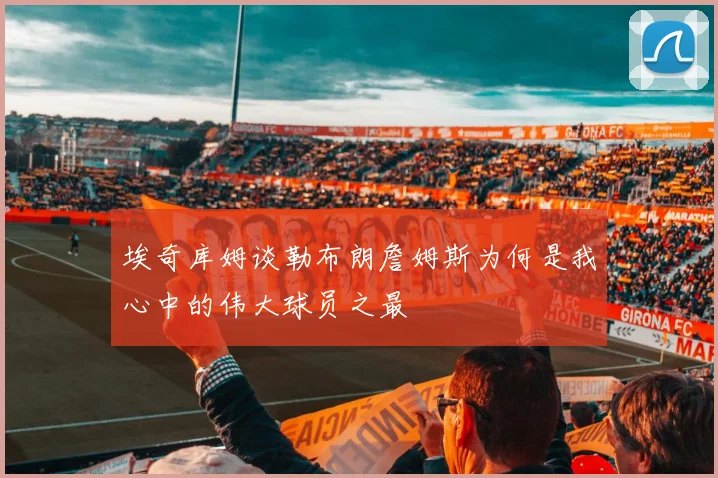 埃奇库姆谈勒布朗詹姆斯为何是我心中的伟大球员之最