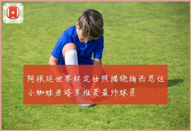 阿根廷世界杯定妆照揭晓梅西恩佐小蜘蛛劳塔罗谁是最帅球员