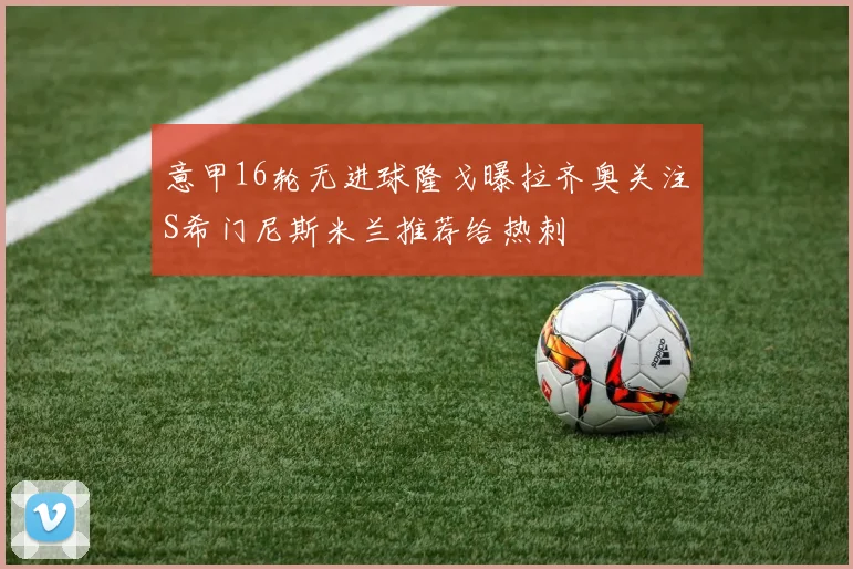 意甲16轮无进球隆戈曝拉齐奥关注S希门尼斯米兰推荐给热刺